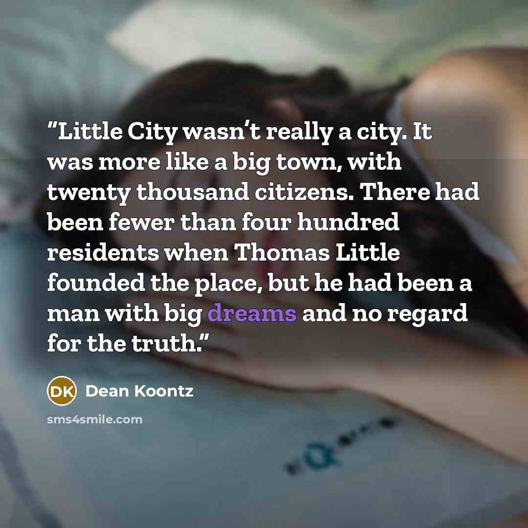“Little City wasn’t really a city. It was more like a big town, with twenty thousand citizens. There had been fewer than four hundred residents when Thomas Little founded the place, but he had been a man with big dreams and no regard for the truth.” quote by Dean Koontz