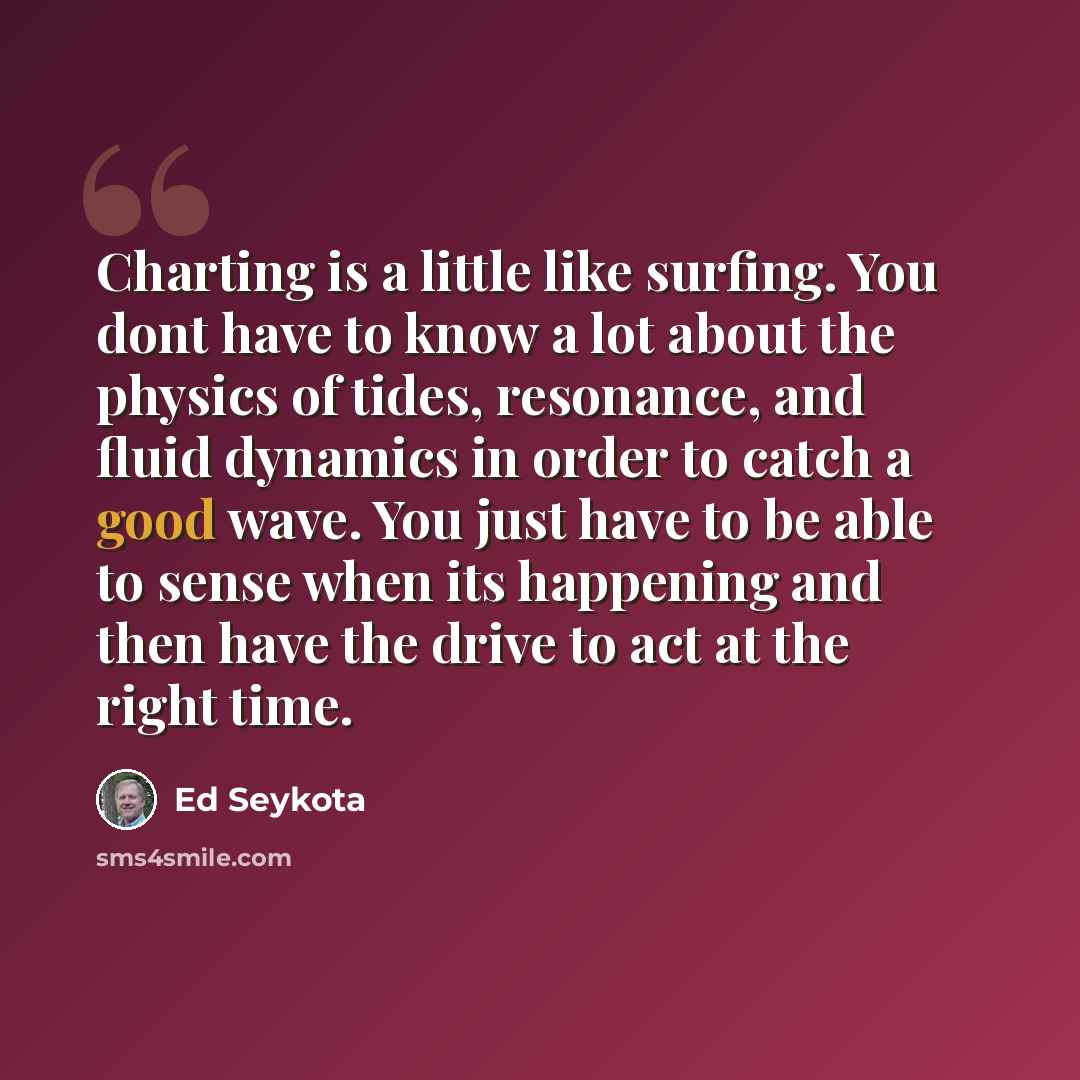 “Charting is a little like surfing. You dont have to know a lot about the physics of tides, resonance, and fluid dynamics in order to catch a good wave. You just have to be able to sense when its happening and then have the drive to act at the right time.” quote by Ed Seykota