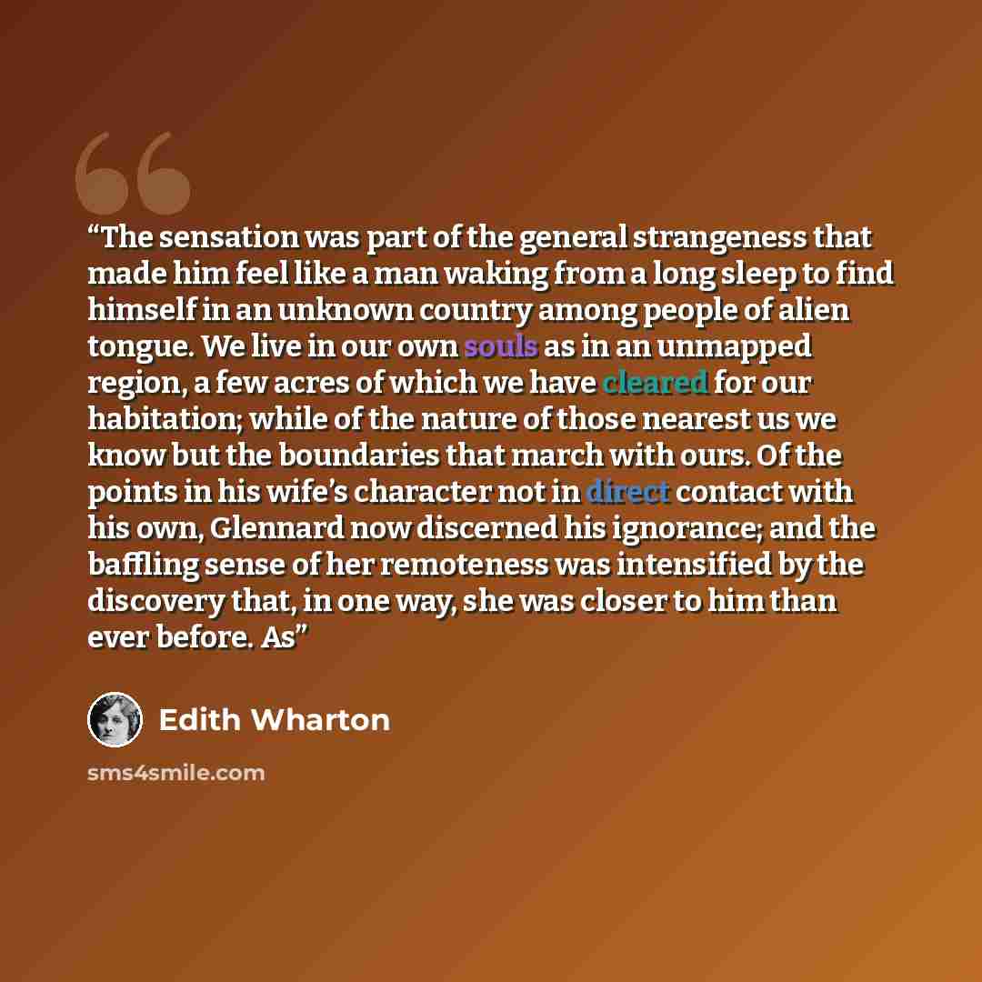 “The sensation was part of the general strangeness that made him feel like a man waking from a long sleep to find himself in an unknown country among people of alien tongue. We live in our own souls as in an unmapped region, a few acres of which we have cleared for our habitation; while of the…” quote by Edith Wharton