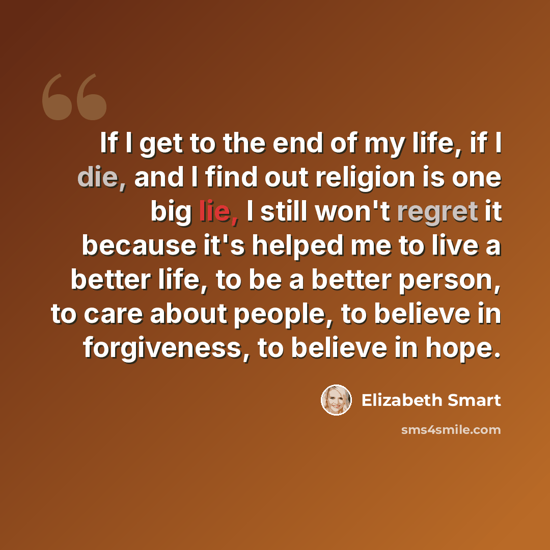 “If I get to the end of my life, if I die, and I find out religion is one big lie, I still won't regret it because it's helped me to live a better life, to be a better person, to care about people, to believe in forgiveness, to believe in hope.” quote by Elizabeth Smart