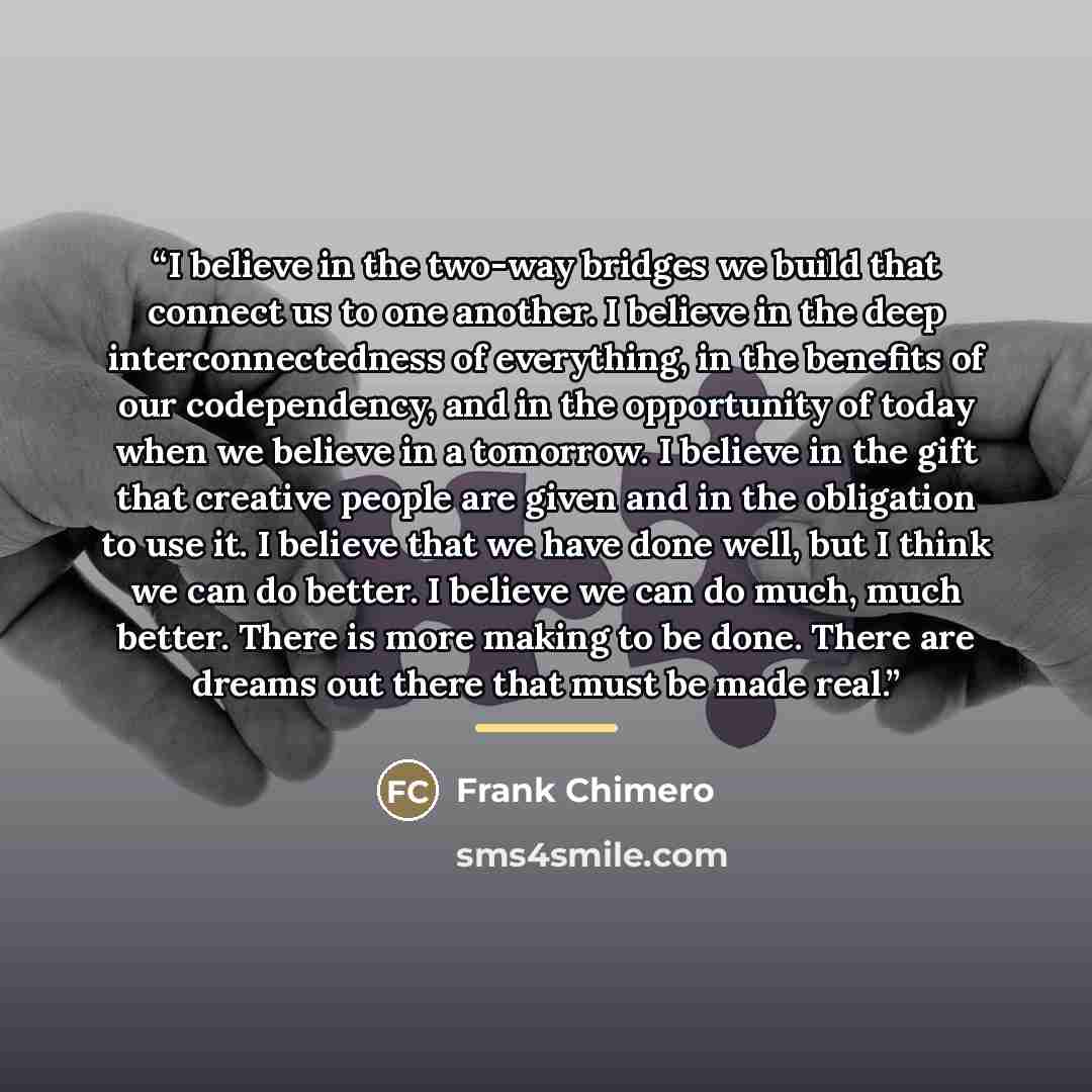 “I believe in the two-way bridges we build that connect us to one another. I believe in the deep interconnectedness of everything, in the benefits of our codependency, and in the opportunity of today when we believe in a tomorrow. I believe in the gift that creative people are given and in the…” quote by Frank Chimero