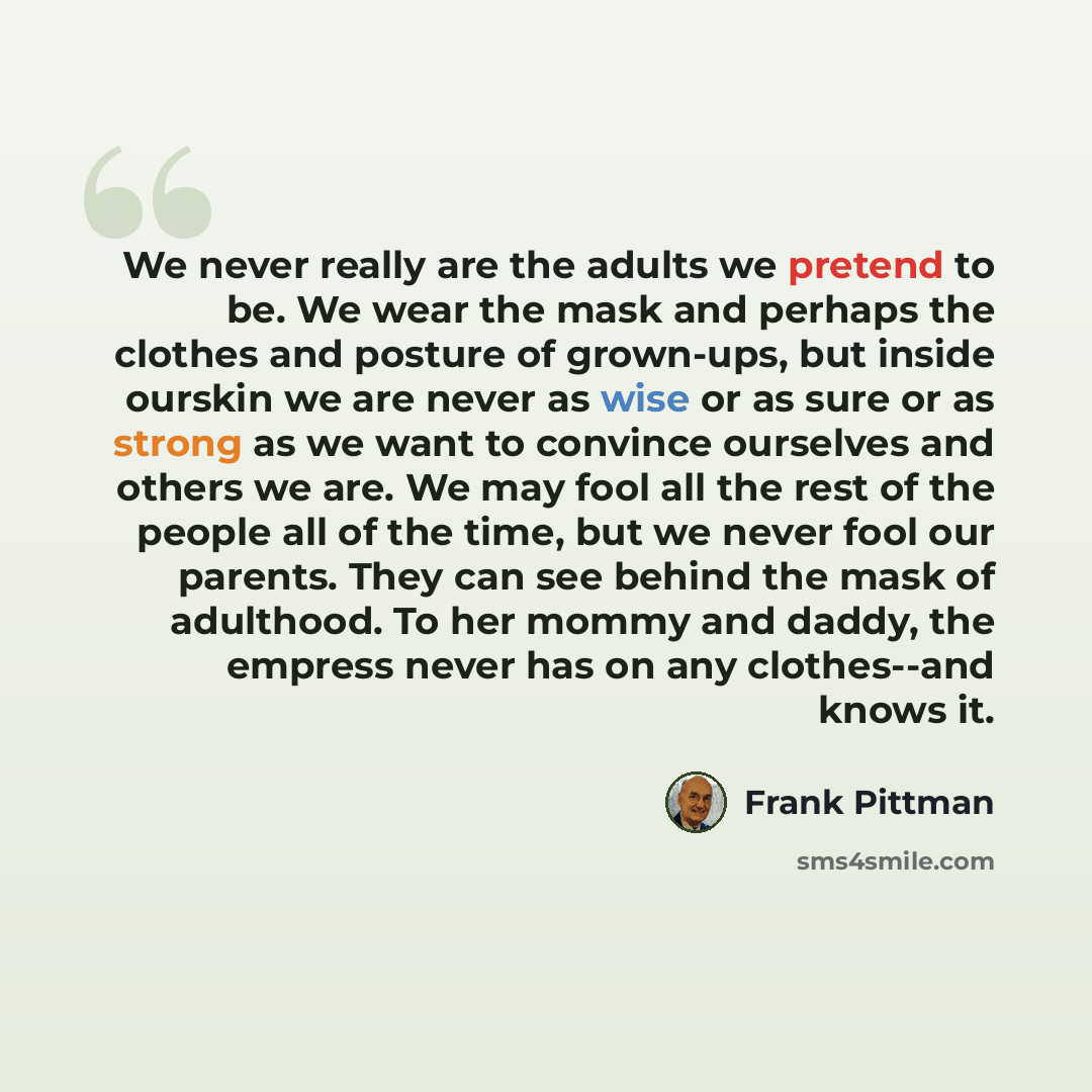 “We never really are the adults we pretend to be. We wear the mask and perhaps the clothes and posture of grown-ups, but inside ourskin we are never as wise or as sure or as strong as we want to convince ourselves and others we are. We may fool all the rest of the people all of the time, but we…” quote by Frank Pittman