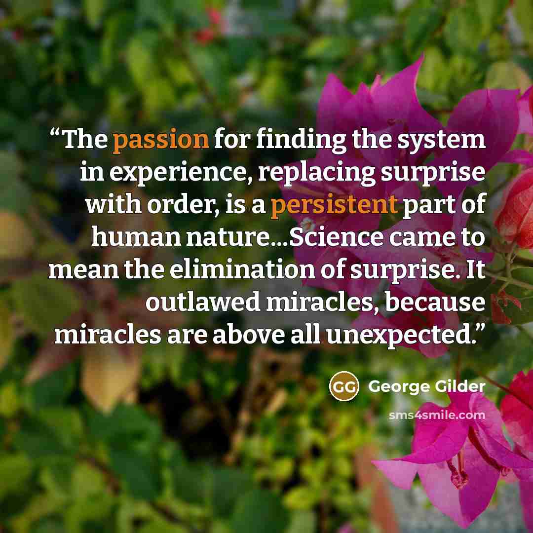 “The passion for finding the system in experience, replacing surprise with order, is a persistent part of human nature...Science came to mean the elimination of surprise. It outlawed miracles, because miracles are above all unexpected.” quote by George Gilder