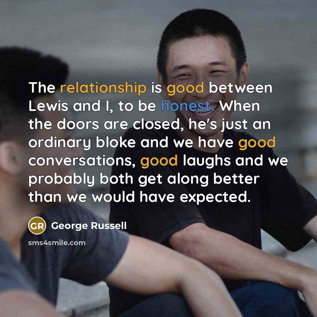 “The relationship is good between Lewis and I, to be honest. When the doors are closed, he's just an ordinary bloke and we have good conversations, good laughs and we probably both get along better than we would have expected.” quote by George Russell