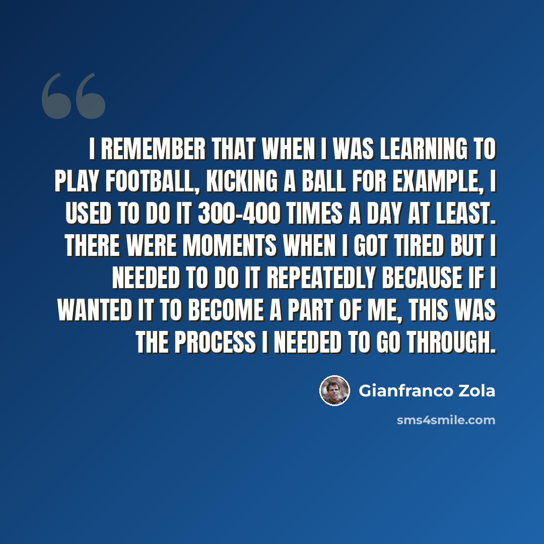 “I remember that when I was learning to play football, kicking a ball for example, I used to do it 300-400 times a day at least. There were moments when I got tired but I needed to do it repeatedly because if I wanted it to become a part of me, this was the process I needed to go through.” quote by Gianfranco Zola