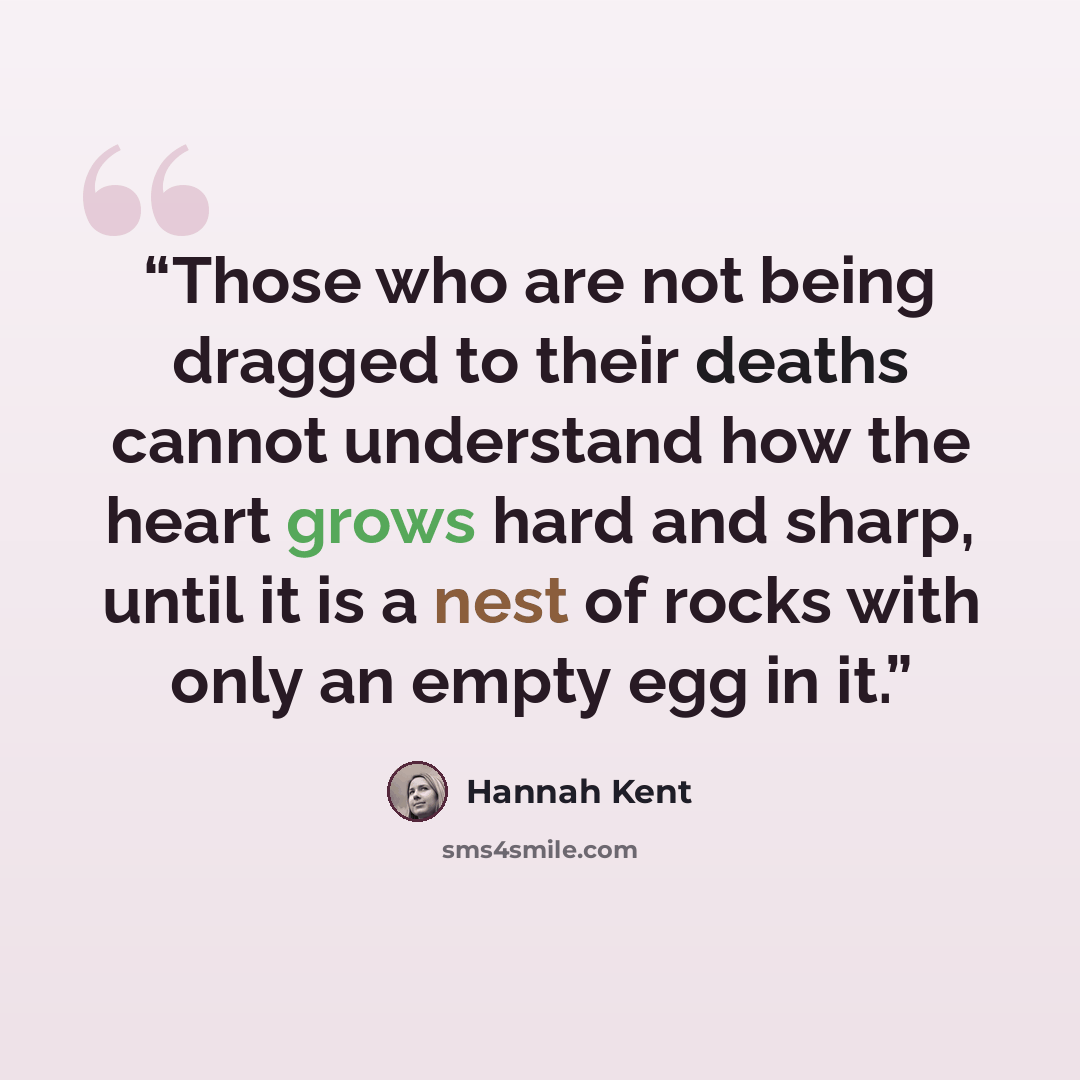 “Those who are not being dragged to their deaths cannot understand how the heart grows hard and sharp, until it is a nest of rocks with only an empty egg in it.” quote by Hannah Kent