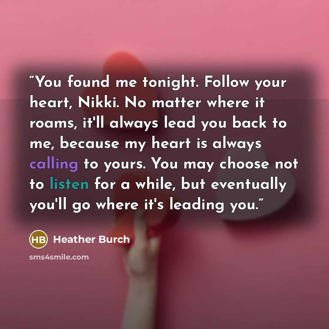 “You found me tonight. Follow your heart, Nikki. No matter where it roams, it'll always lead you back to me, because my heart is always calling to yours. You may choose not to listen for a while, but eventually you'll go where it's leading you.” quote by Heather Burch