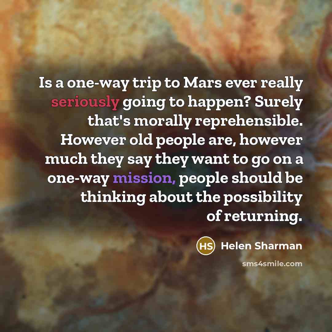 “Is a one-way trip to Mars ever really seriously going to happen? Surely that's morally reprehensible. However old people are, however much they say they want to go on a one-way mission, people should be thinking about the possibility of returning.” quote by Helen Sharman