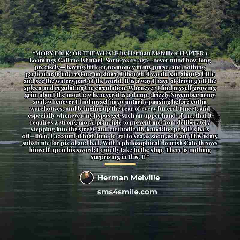 “MOBY DICK; OR THE WHALE by Herman Melville CHAPTER 1 Loomings Call me Ishmael. Some years ago—never mind how long precisely— having little or no money in my purse, and nothing particular to interest me on shore, I thought I would sail about a little and see the watery part of the world. It is a…” quote by Herman Melville