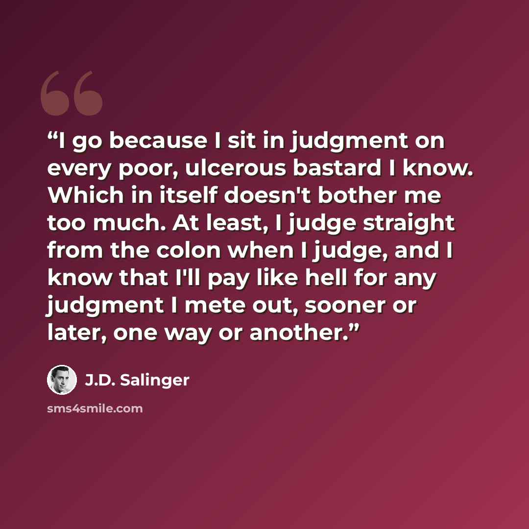 “I go because I sit in judgment on every poor, ulcerous bastard I know. Which in itself doesn't bother me too much. At least, I judge straight from the colon when I judge, and I know that I'll pay like hell for any judgment I mete out, sooner or later, one way or another.” quote by J.D. Salinger