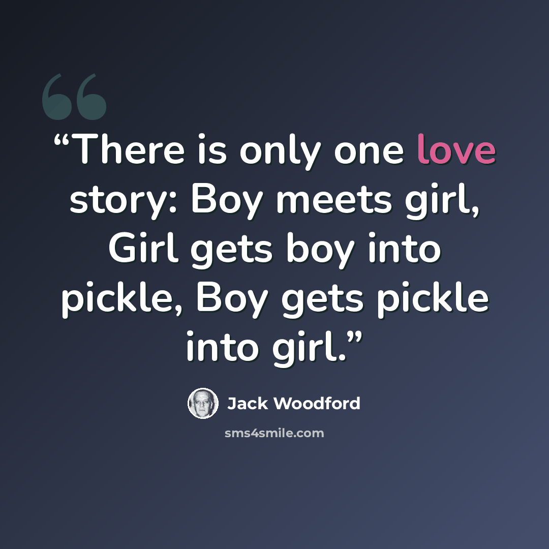 “There is only one love story: Boy meets girl, Girl gets boy into pickle, Boy gets pickle into girl.” quote by Jack Woodford