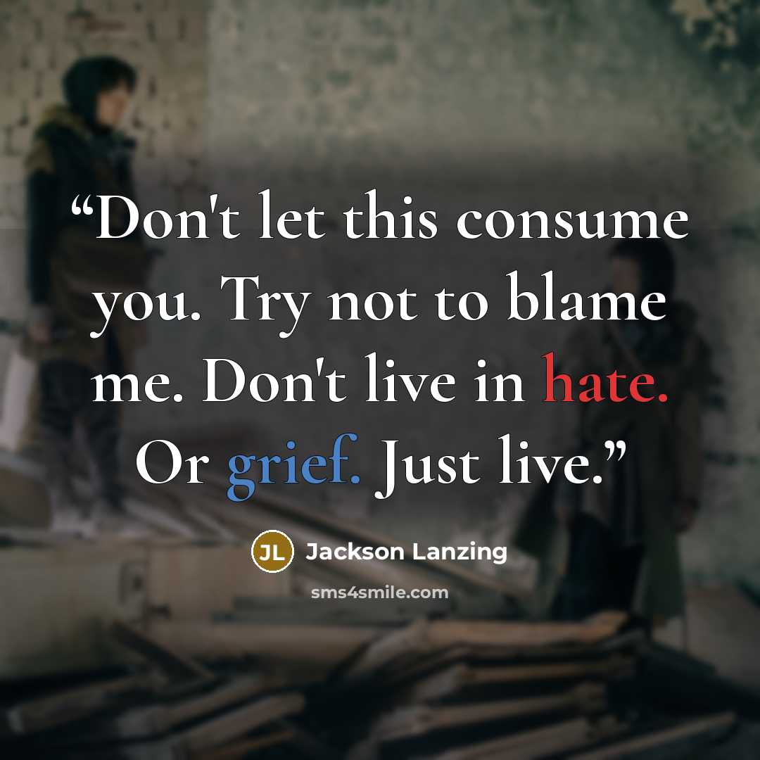“Don't let this consume you. Try not to blame me. Don't live in hate. Or grief. Just live.” quote by Jackson Lanzing