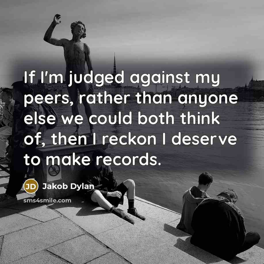 “If I'm judged against my peers, rather than anyone else we could both think of, then I reckon I deserve to make records.” quote by Jakob Dylan