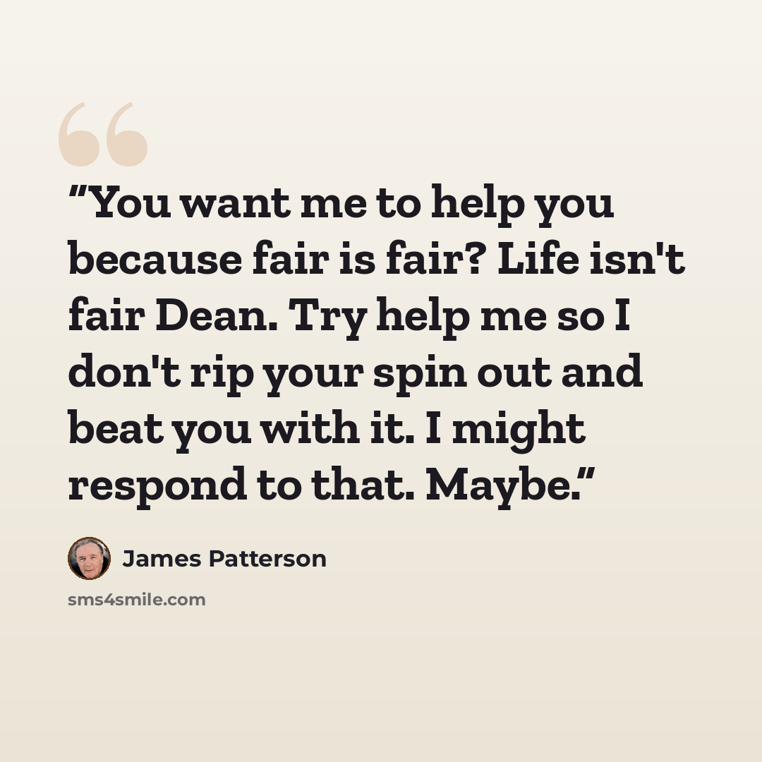 “You want me to help you because fair is fair? Life isn't fair Dean. Try help me so I don't rip your spin out and beat you with it. I might respond to that. Maybe.” quote by James Patterson
