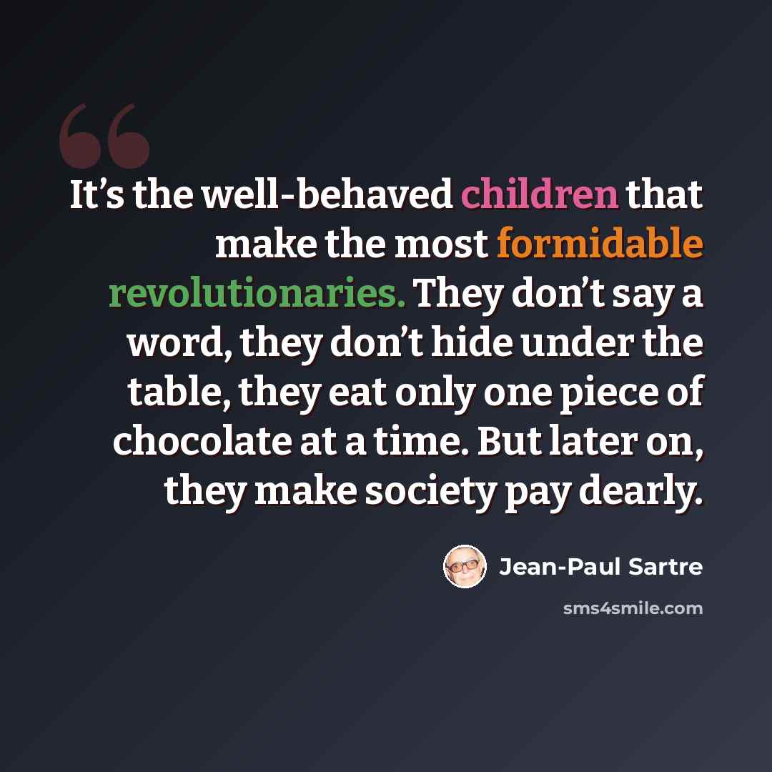 “It’s the well-behaved children that make the most formidable revolutionaries. They don’t say a word, they don’t hide under the table, they eat only one piece of chocolate at a time. But later on, they make society pay dearly.” quote by Jean-Paul Sartre