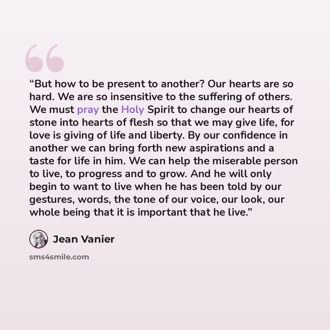 “But how to be present to another? Our hearts are so hard. We are so insensitive to the suffering of others. We must pray the Holy Spirit to change our hearts of stone into hearts of flesh so that we may give life, for love is giving of life and liberty. By our confidence in another we can bring…” quote by Jean Vanier
