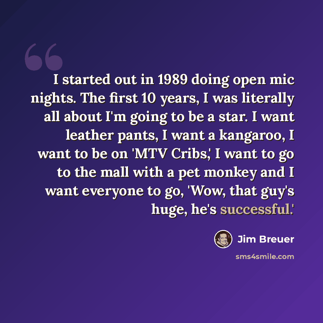 “I started out in 1989 doing open mic nights. The first 10 years, I was literally all about I'm going to be a star. I want leather pants, I want a kangaroo, I want to be on 'MTV Cribs,' I want to go to the mall with a pet monkey and I want everyone to go, 'Wow, that guy's huge, he's successful.'” quote by Jim Breuer