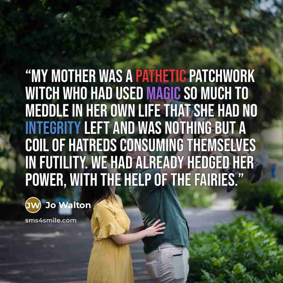 “My mother was a pathetic patchwork witch who had used magic so much to meddle in her own life that she had no integrity left and was nothing but a coil of hatreds consuming themselves in futility. We had already hedged her power, with the help of the fairies.” quote by Jo Walton