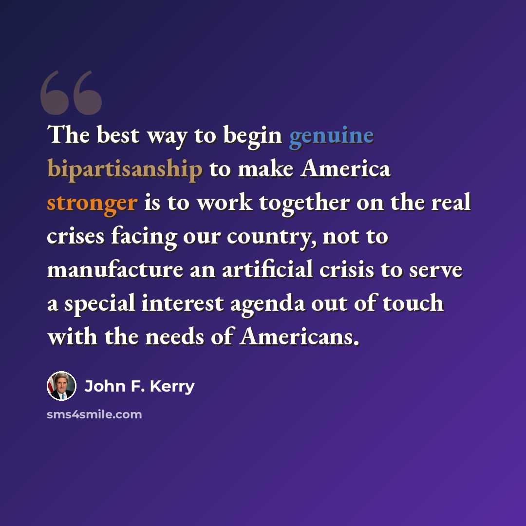 “The best way to begin genuine bipartisanship to make America stronger is to work together on the real crises facing our country, not to manufacture an artificial crisis to serve a special interest agenda out of touch with the needs of Americans.” quote by John F. Kerry