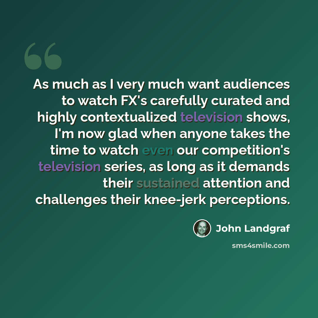 “As much as I very much want audiences to watch FX's carefully curated and highly contextualized television shows, I'm now glad when anyone takes the time to watch even our competition's television series, as long as it demands their sustained attention and challenges their knee-jerk perceptions.” quote by John Landgraf