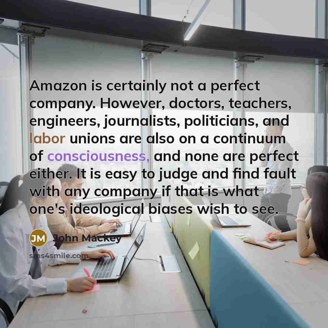 “Amazon is certainly not a perfect company. However, doctors, teachers, engineers, journalists, politicians, and labor unions are also on a continuum of consciousness, and none are perfect either. It is easy to judge and find fault with any company if that is what one's ideological biases wish to…” quote by John Mackey