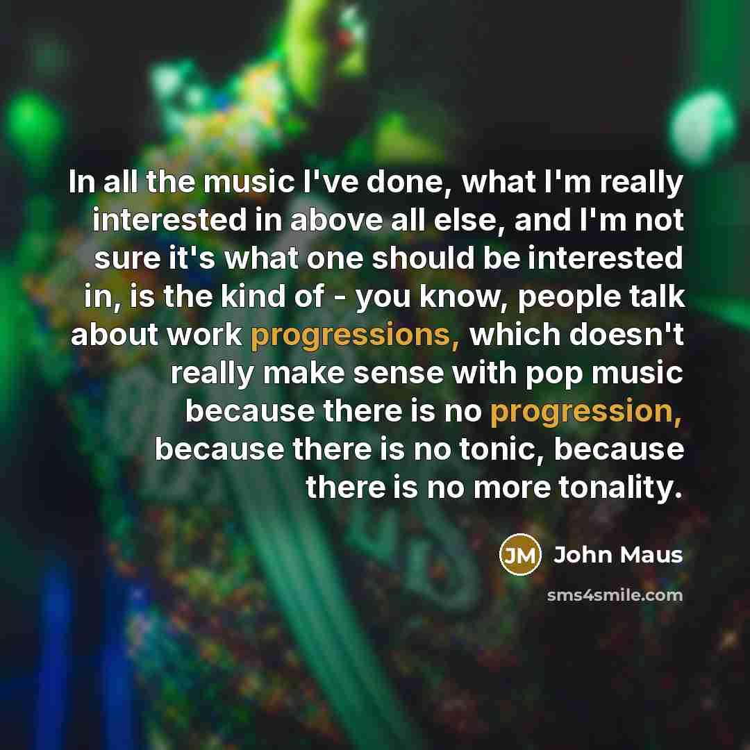 “In all the music I've done, what I'm really interested in above all else, and I'm not sure it's what one should be interested in, is the kind of - you know, people talk about work progressions, which doesn't really make sense with pop music because there is no progression, because there is no…” quote by John Maus
