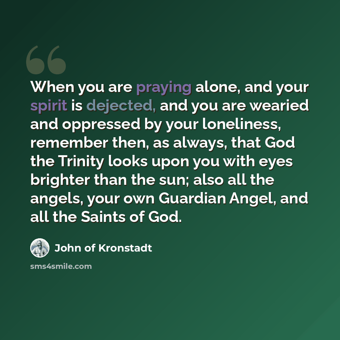 “When you are praying alone, and your spirit is dejected, and you are wearied and oppressed by your loneliness, remember then, as always, that God the Trinity looks upon you with eyes brighter than the sun; also all the angels, your own Guardian Angel, and all the Saints of God.” quote by John of Kronstadt