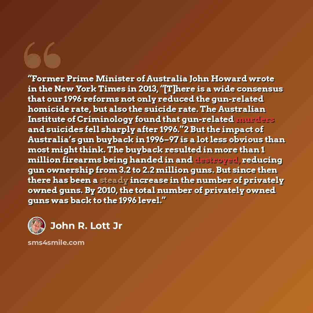 “Former Prime Minister of Australia John Howard wrote in the New York Times in 2013, “[T]here is a wide consensus that our 1996 reforms not only reduced the gun-related homicide rate, but also the suicide rate. The Australian Institute of Criminology found that gun-related murders and suicides fell…” quote by John R. Lott Jr