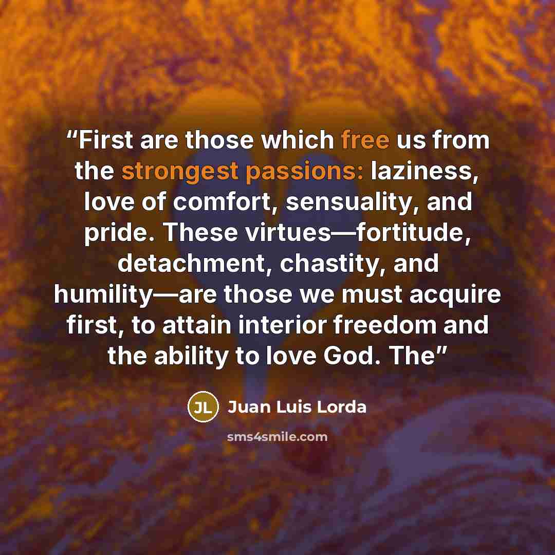 “First are those which free us from the strongest passions: laziness, love of comfort, sensuality, and pride. These virtues—fortitude, detachment, chastity, and humility—are those we must acquire first, to attain interior freedom and the ability to love God. The” quote by Juan Luis Lorda
