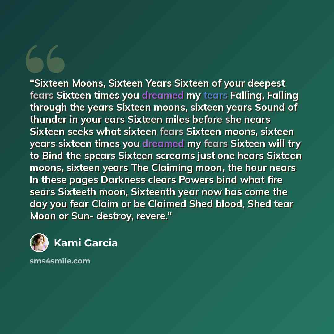 “Sixteen Moons, Sixteen Years Sixteen of your deepest fears Sixteen times you dreamed my tears Falling, Falling through the years Sixteen moons, sixteen years Sound of thunder in your ears Sixteen miles before she nears Sixteen seeks what sixteen fears Sixteen moons, sixteen years sixteen times you…” quote by Kami Garcia