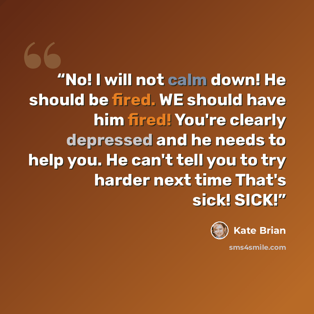 “No! I will not calm down! He should be fired. WE should have him fired! You're clearly depressed and he needs to help you. He can't tell you to try harder next time That's sick! SICK!” quote by Kate Brian