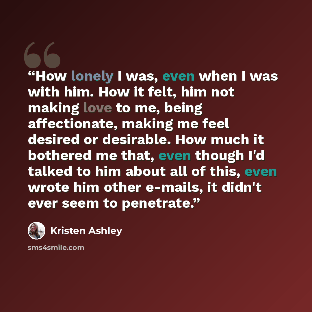 “How lonely I was, even when I was with him. How it felt, him not making love to me, being affectionate, making me feel desired or desirable. How much it bothered me that, even though I'd talked to him about all of this, even wrote him other e-mails, it didn't ever seem to penetrate.” quote by Kristen Ashley