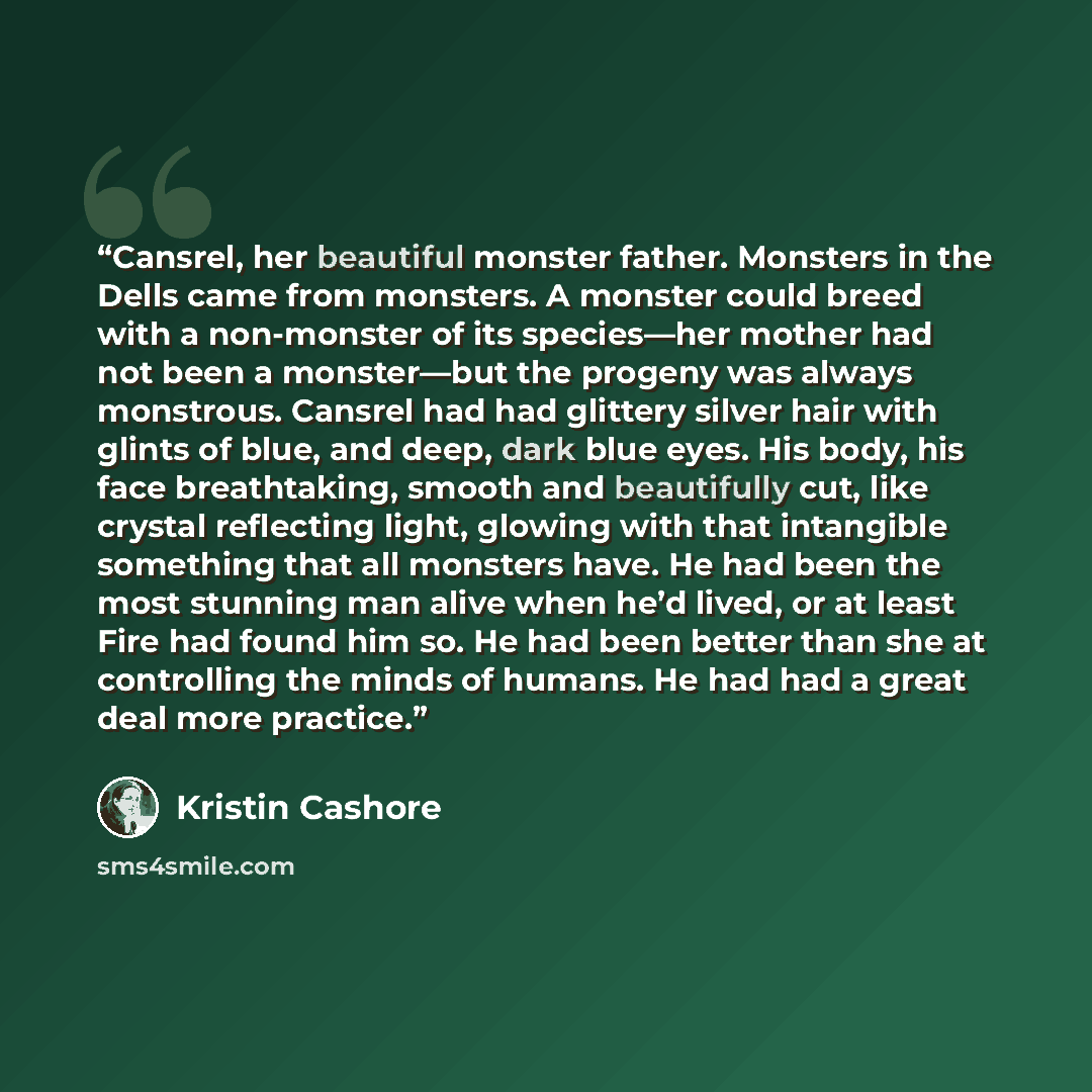 “Cansrel, her beautiful monster father. Monsters in the Dells came from monsters. A monster could breed with a non-monster of its species—her mother had not been a monster—but the progeny was always monstrous. Cansrel had had glittery silver hair with glints of blue, and deep, dark blue eyes. His…” quote by Kristin Cashore