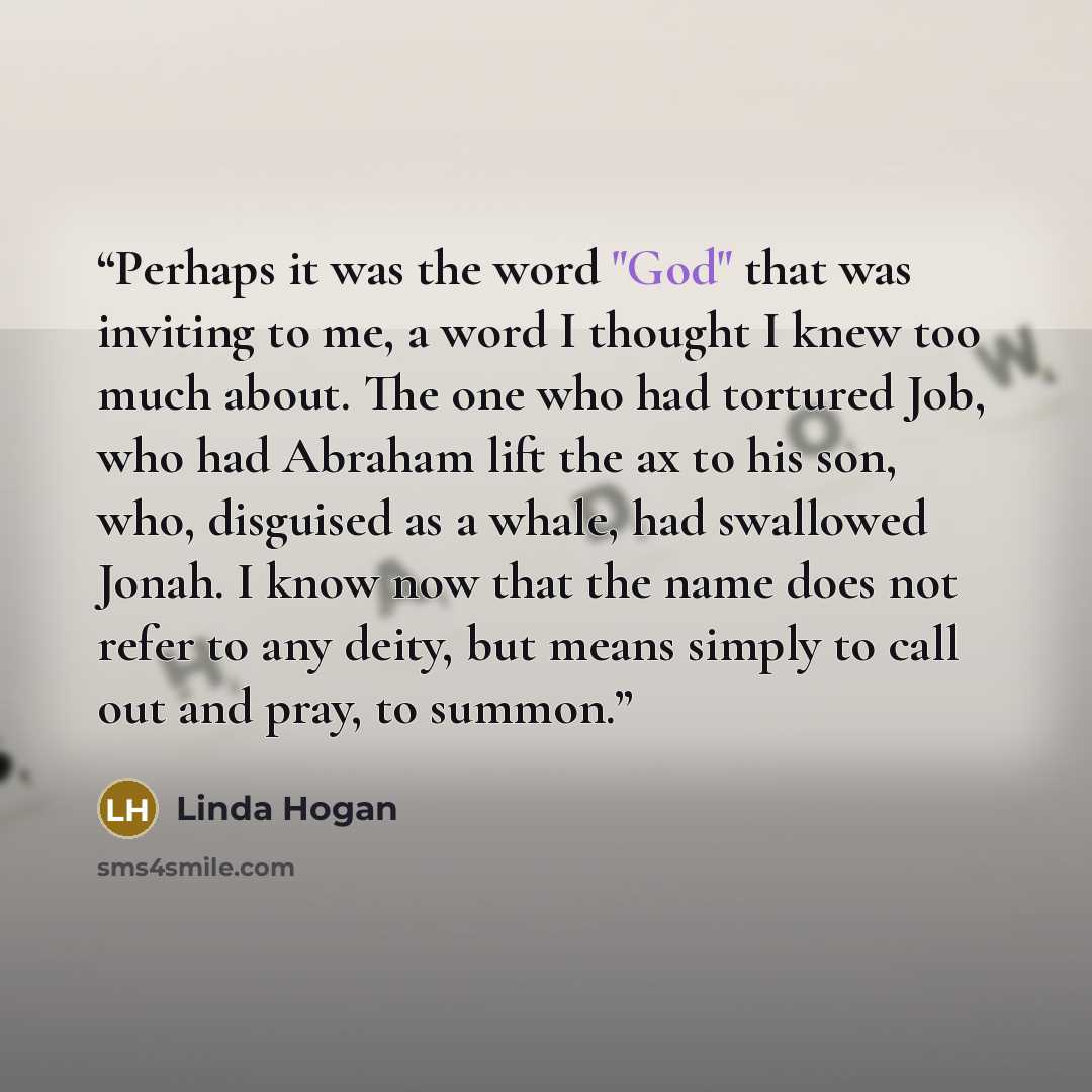 “Perhaps it was the word "God" that was inviting to me, a word I thought I knew too much about. The one who had tortured Job, who had Abraham lift the ax to his son, who, disguised as a whale, had swallowed Jonah. I know now that the name does not refer to any deity, but means simply to call out…” quote by Linda Hogan