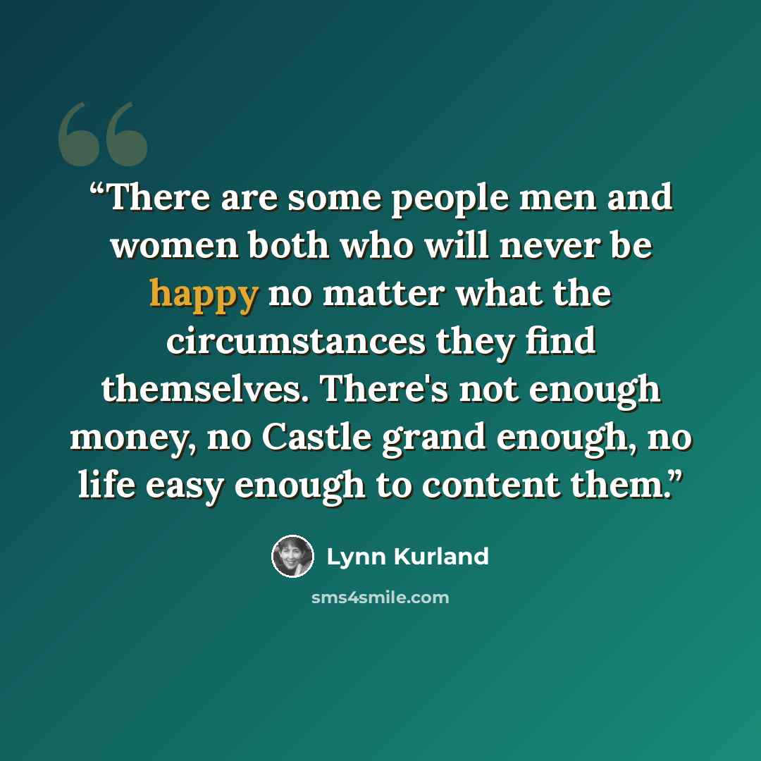 “There are some people men and women both who will never be happy no matter what the circumstances they find themselves. There's not enough money, no Castle grand enough, no life easy enough to content them.” quote by Lynn Kurland
