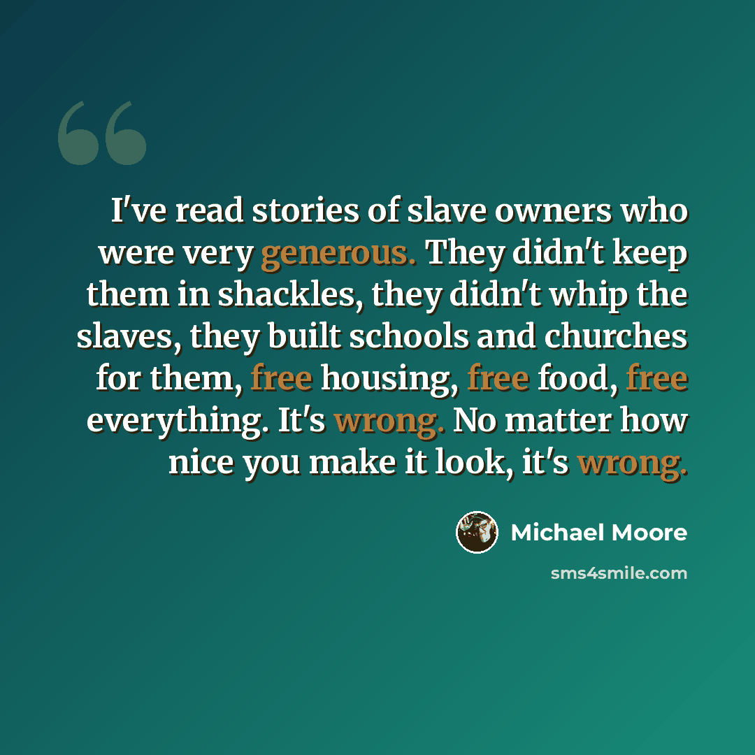 “I've read stories of slave owners who were very generous. They didn't keep them in shackles, they didn't whip the slaves, they built schools and churches for them, free housing, free food, free everything. It's wrong. No matter how nice you make it look, it's wrong.” quote by Michael Moore