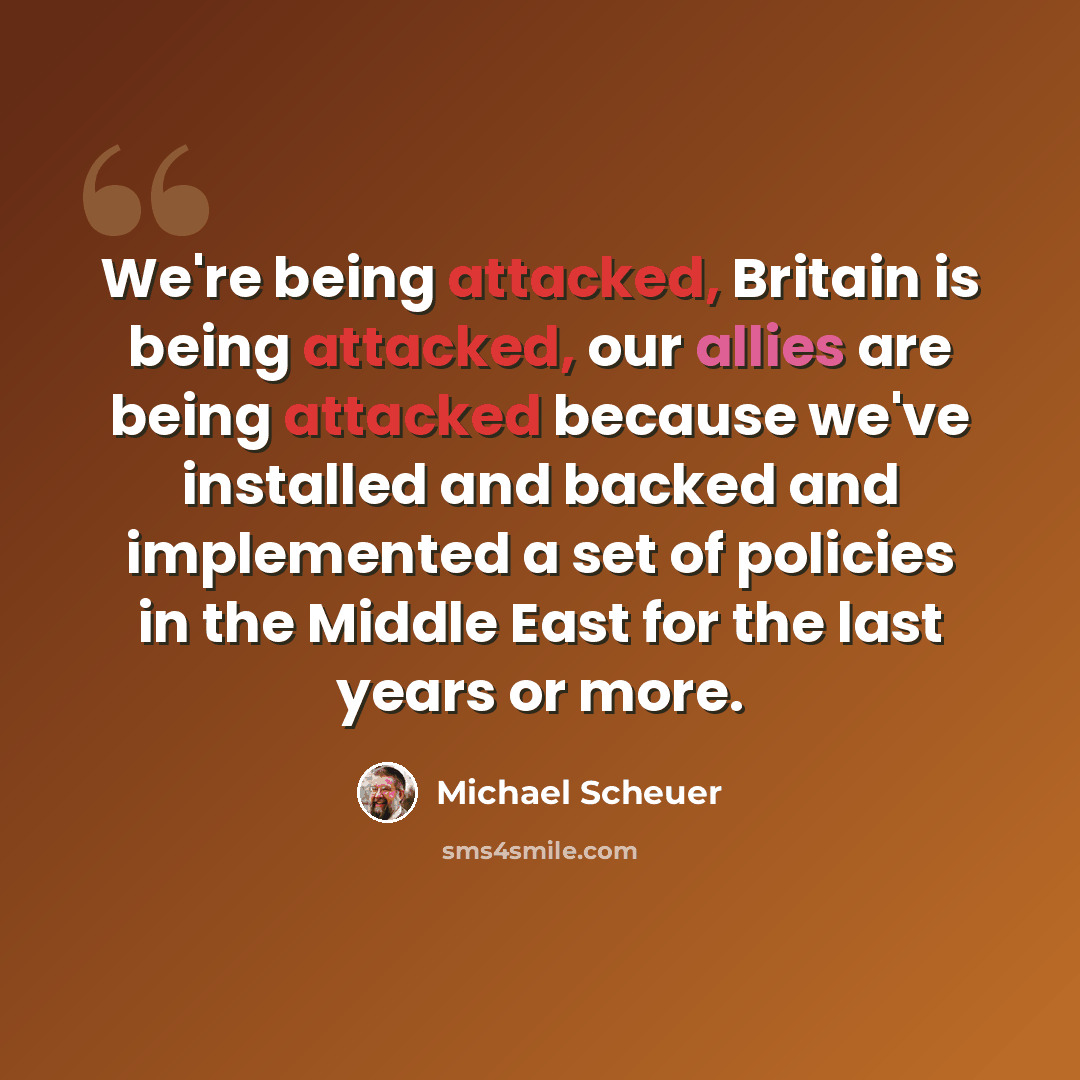 “We're being attacked, Britain is being attacked, our allies are being attacked because we've installed and backed and implemented a set of policies in the Middle East for the last years or more.” quote by Michael Scheuer