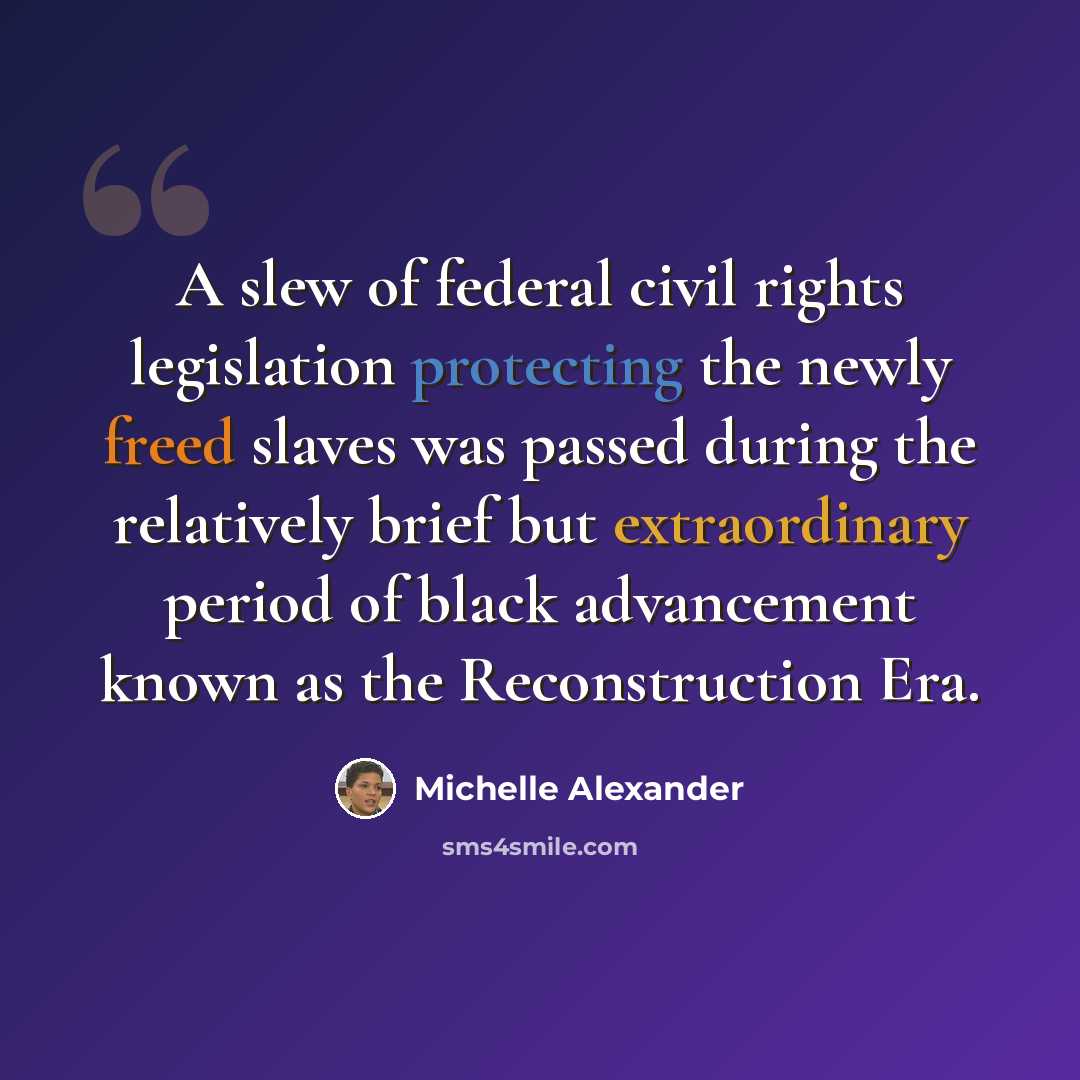 “A slew of federal civil rights legislation protecting the newly freed slaves was passed during the relatively brief but extraordinary period of black advancement known as the Reconstruction Era.” quote by Michelle Alexander