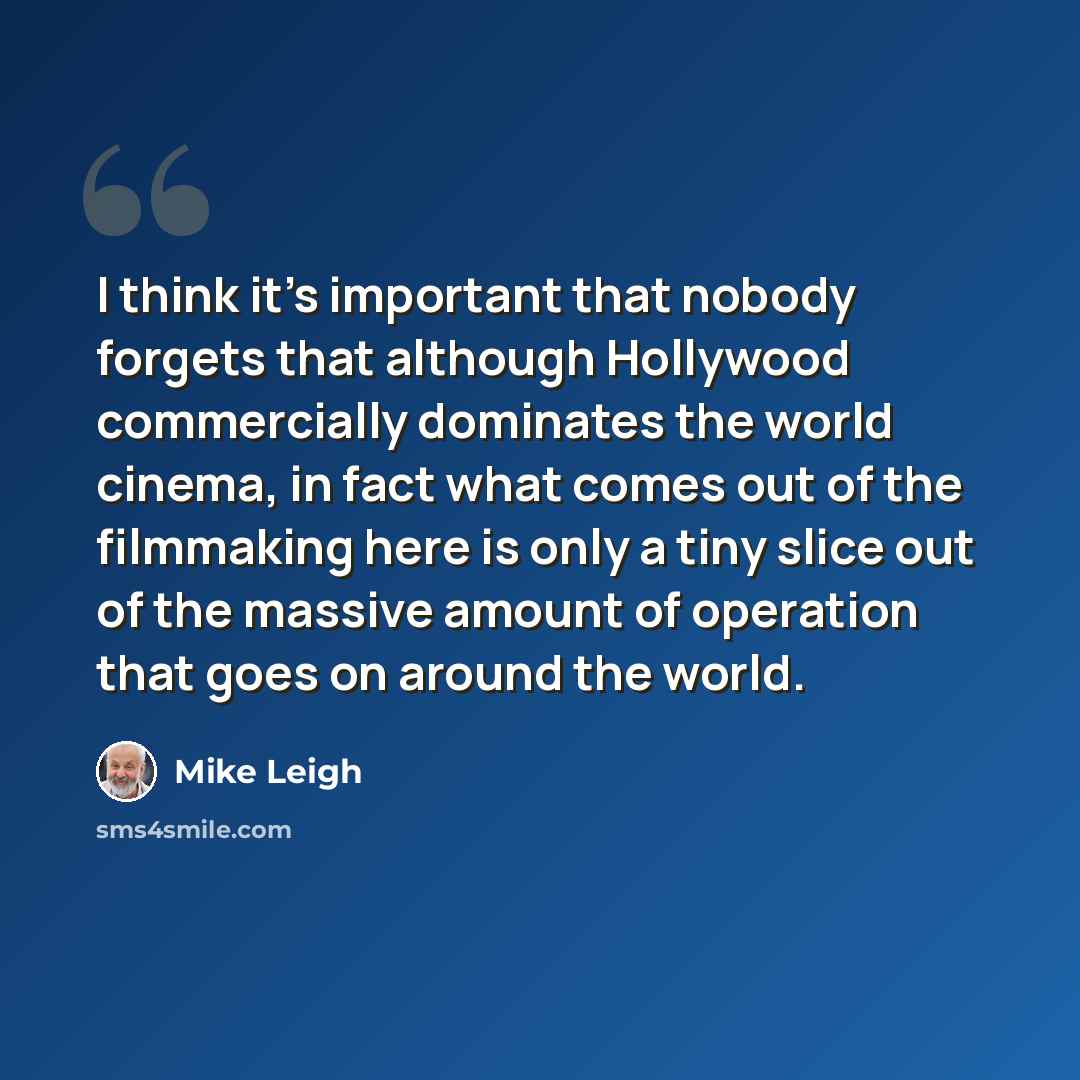 “I think it's important that nobody forgets that although Hollywood commercially dominates the world cinema, in fact what comes out of the filmmaking here is only a tiny slice out of the massive amount of operation that goes on around the world.” quote by Mike Leigh