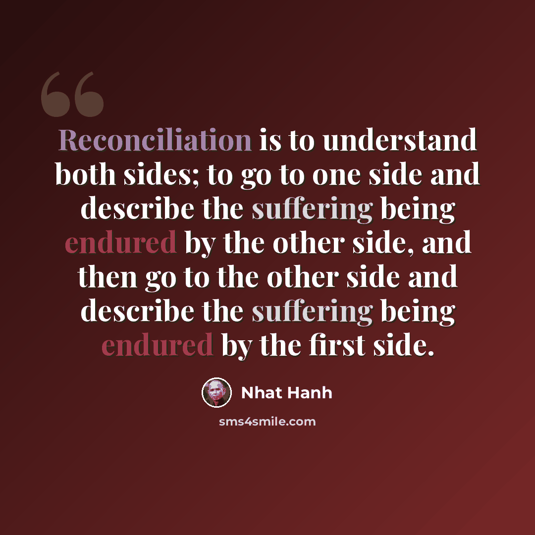 “Reconciliation is to understand both sides; to go to one side and describe the suffering being endured by the other side, and then go to the other side and describe the suffering being endured by the first side.” quote by Nhat Hanh