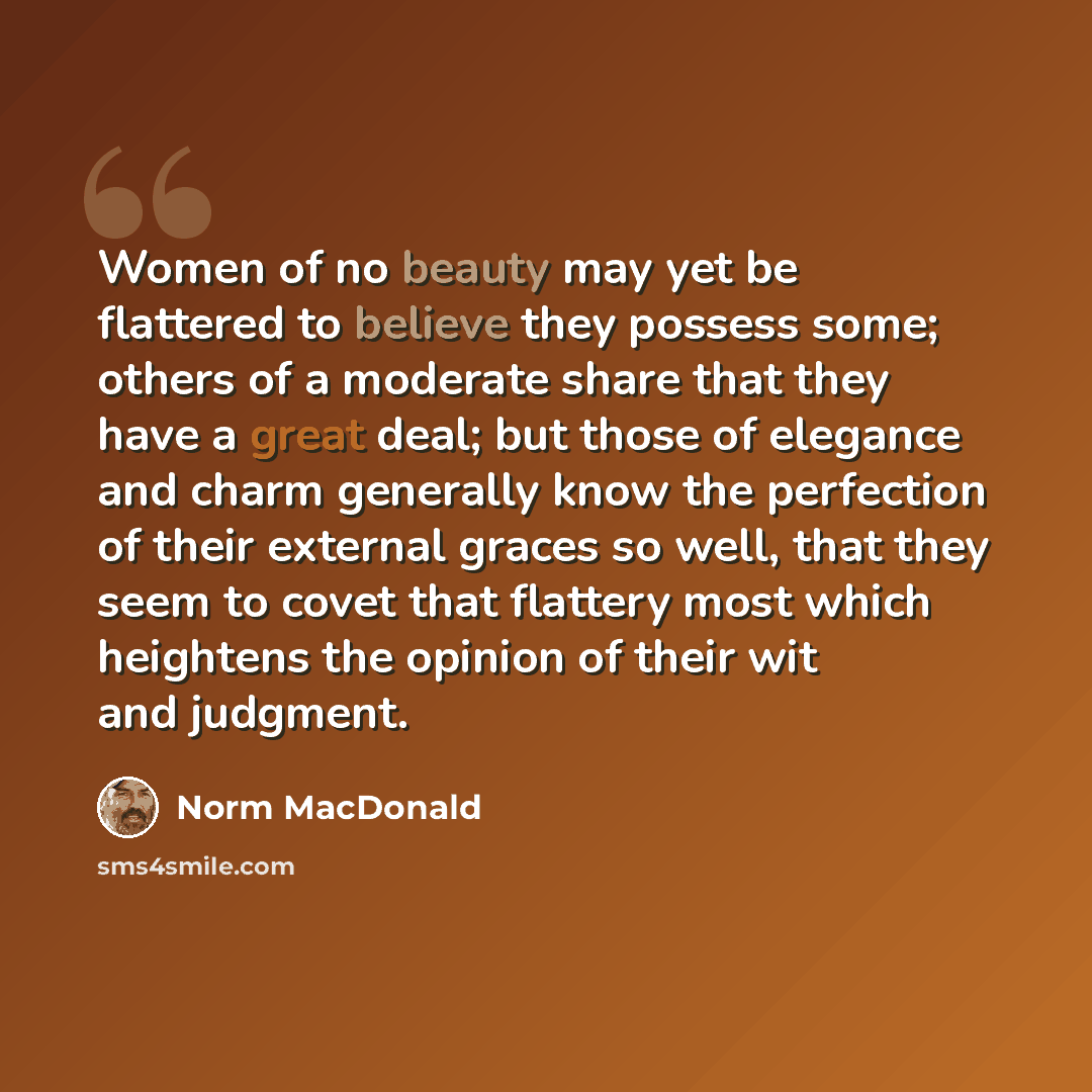 “Women of no beauty may yet be flattered to believe they possess some; others of a moderate share that they have a great deal; but those of elegance and charm generally know the perfection of their external graces so well, that they seem to covet that flattery most which heightens the opinion of…” quote by Norm MacDonald