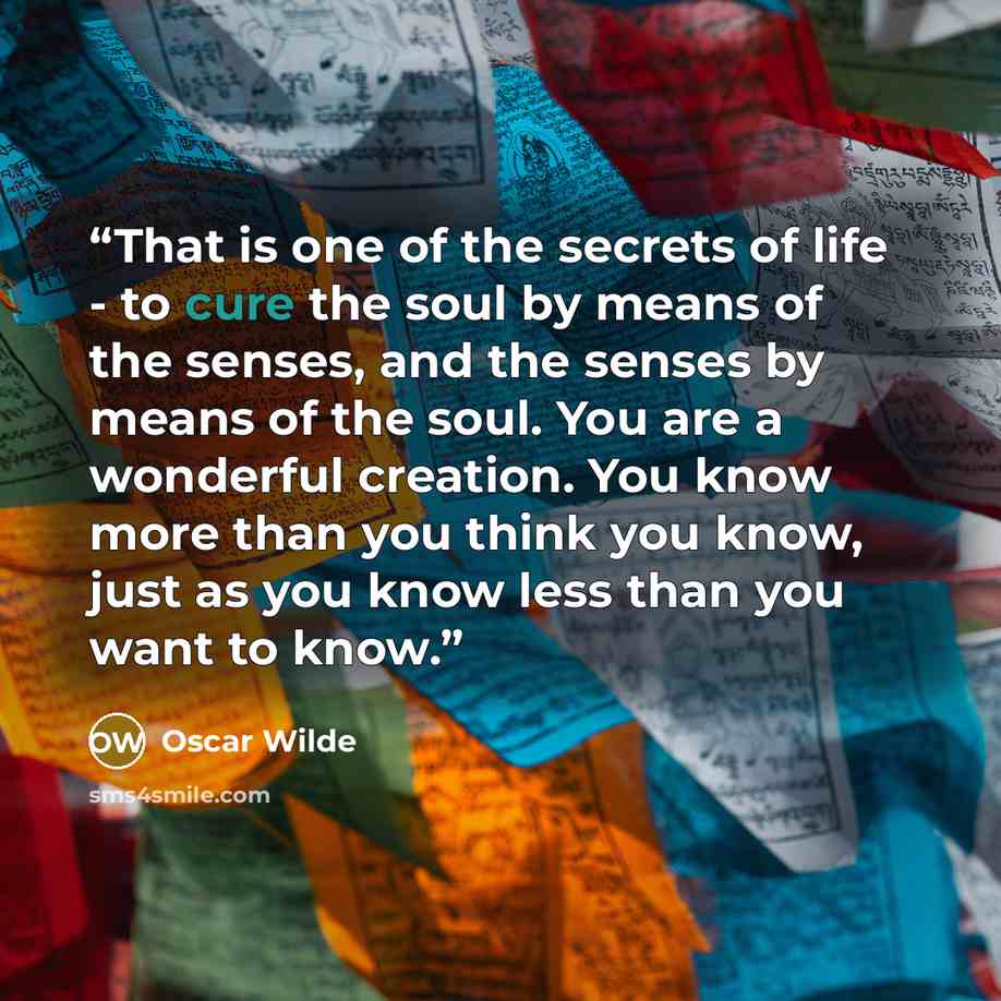 “That is one of the secrets of life - to cure the soul by means of the senses, and the senses by means of the soul. You are a wonderful creation. You know more than you think you know, just as you know less than you want to know.” quote by Oscar Wilde