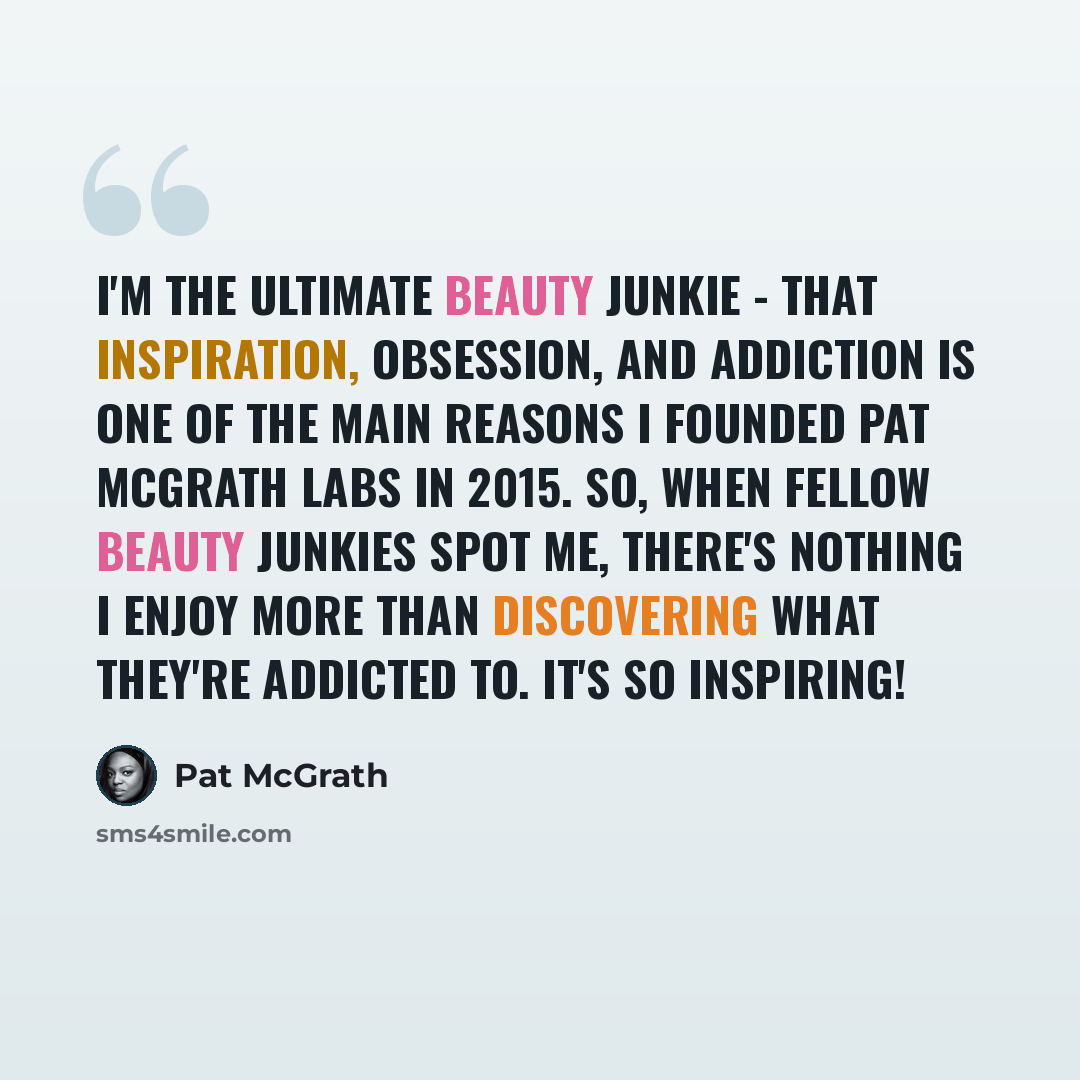 “I'm the ultimate beauty junkie - that inspiration, obsession, and addiction is one of the main reasons I founded Pat McGrath Labs in 2015. So, when fellow beauty junkies spot me, there's nothing I enjoy more than discovering what they're addicted to. It's so inspiring!” quote by Pat McGrath