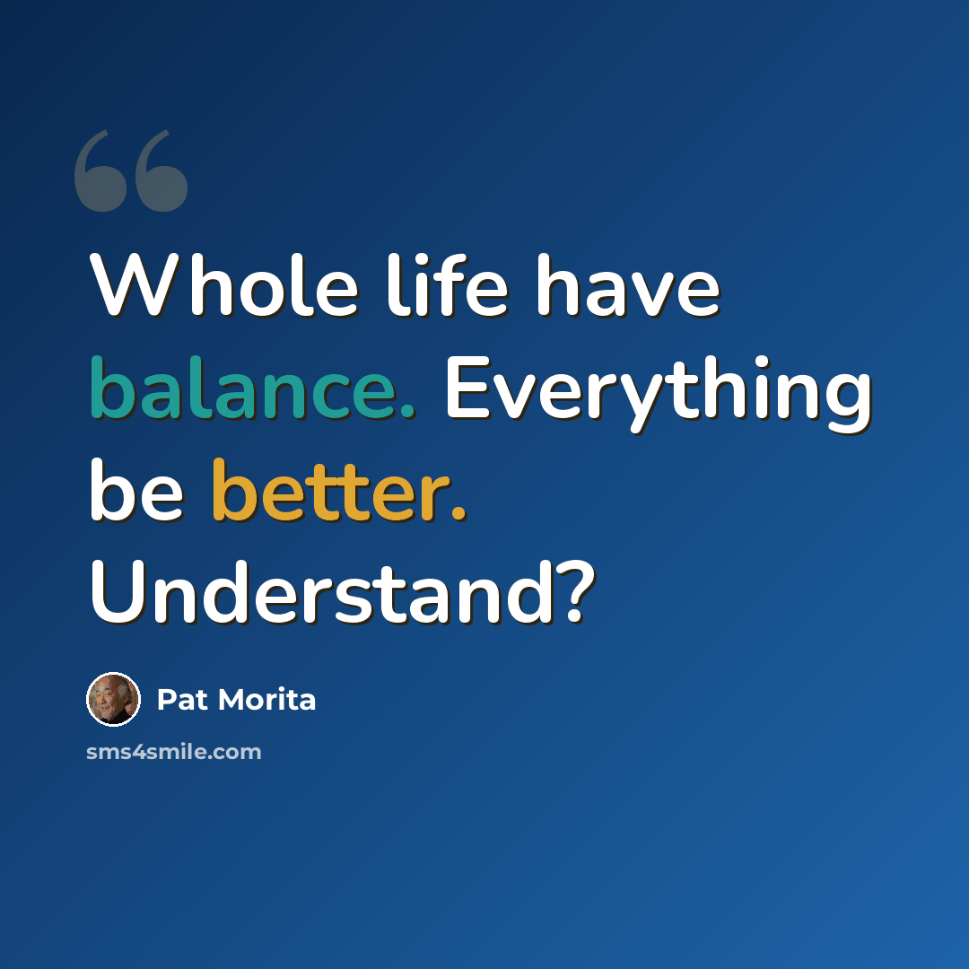“Whole life have balance. Everything be better. Understand?” quote by Pat Morita