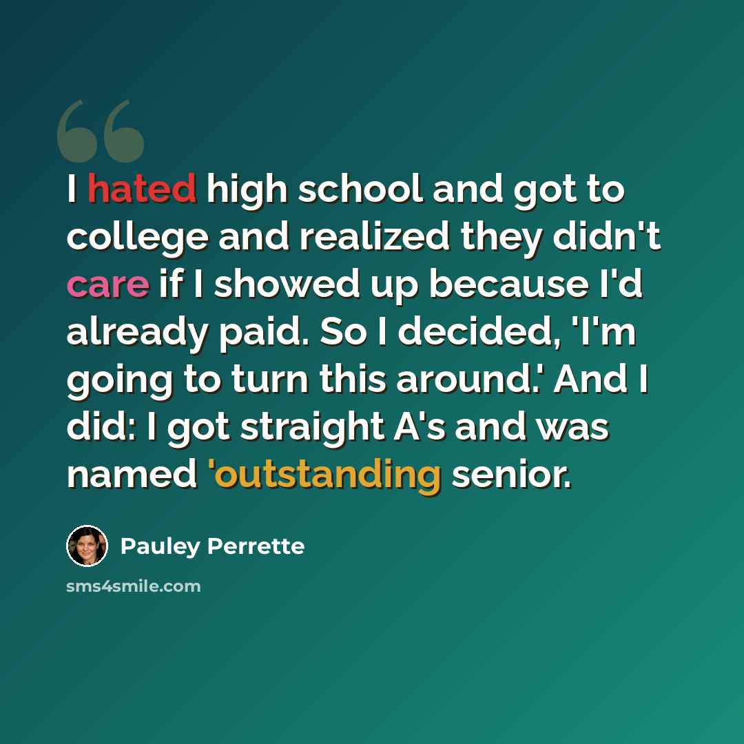 “I hated high school and got to college and realized they didn't care if I showed up because I'd already paid. So I decided, 'I'm going to turn this around.' And I did: I got straight A's and was named 'outstanding senior.” quote by Pauley Perrette