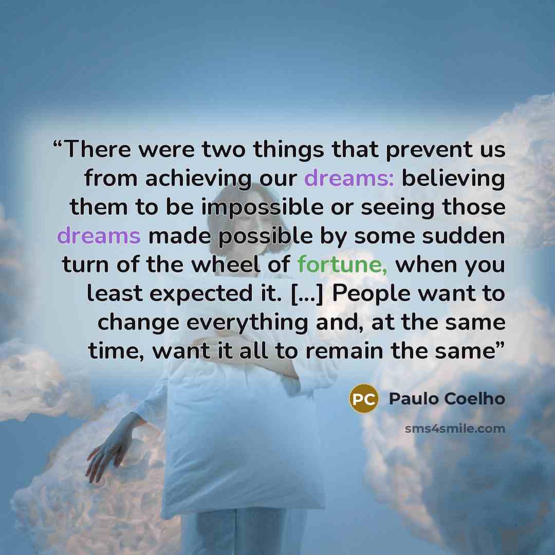 “There were two things that prevent us from achieving our dreams: believing them to be impossible or seeing those dreams made possible by some sudden turn of the wheel of fortune, when you least expected it. [...] People want to change everything and, at the same time, want it all to remain the same” quote by Paulo Coelho