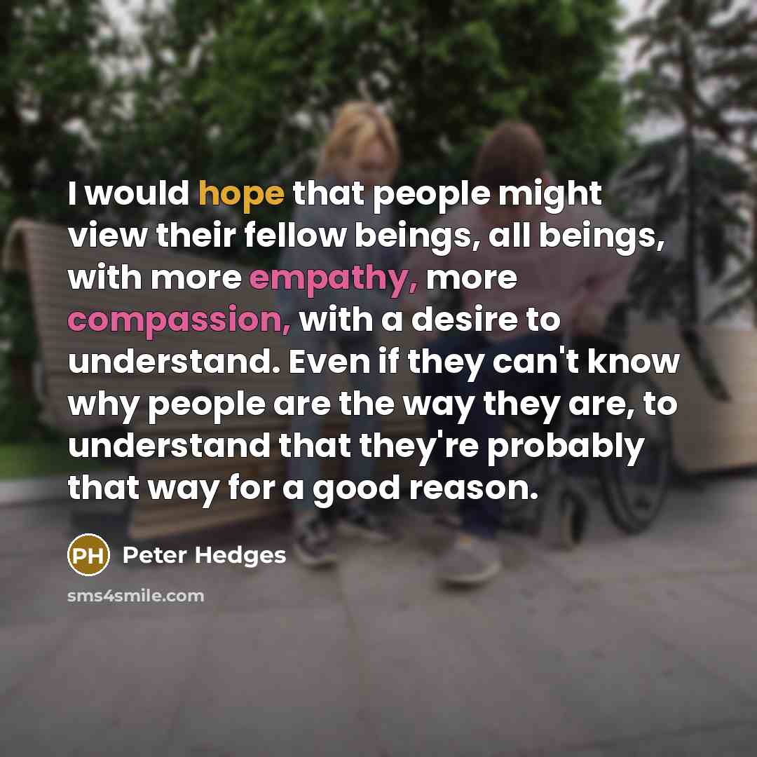 “I would hope that people might view their fellow beings, all beings, with more empathy, more compassion, with a desire to understand. Even if they can't know why people are the way they are, to understand that they're probably that way for a good reason.” quote by Peter Hedges