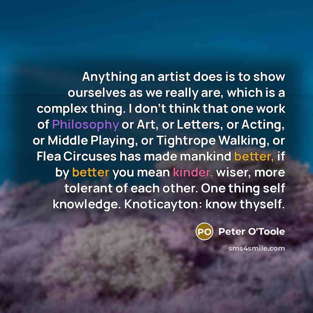 “Anything an artist does is to show ourselves as we really are, which is a complex thing. I don't think that one work of Philosophy or Art, or Letters, or Acting, or Middle Playing, or Tightrope Walking, or Flea Circuses has made mankind better, if by better you mean kinder, wiser, more tolerant of…” quote by Peter O'Toole