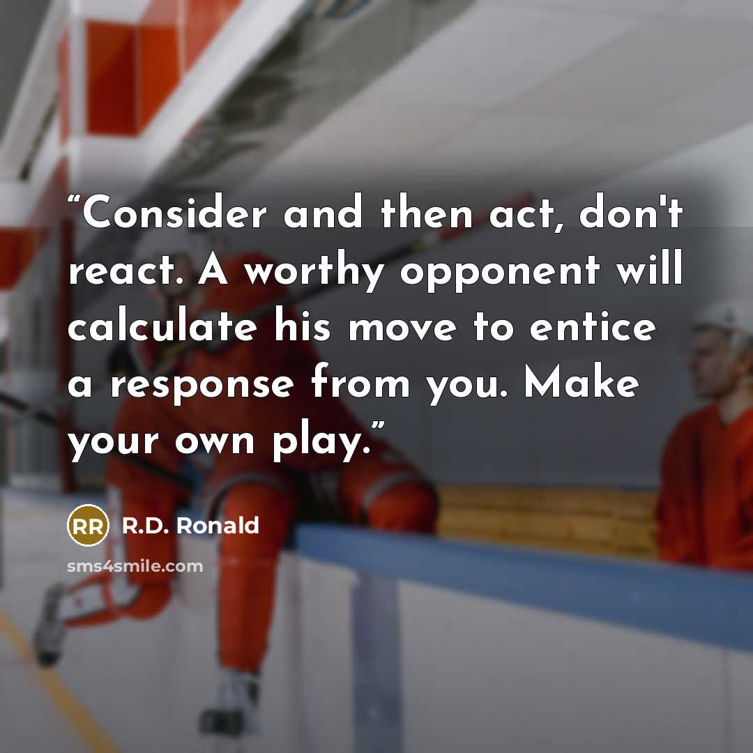 “Consider and then act, don't react. A worthy opponent will calculate his move to entice a response from you. Make your own play.” quote by R.D. Ronald