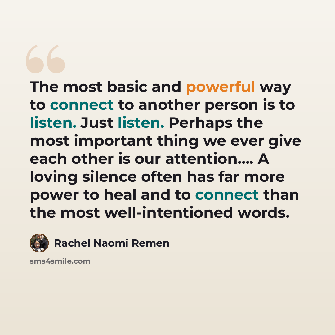 “The most basic and powerful way to connect to another person is to listen. Just listen. Perhaps the most important thing we ever give each other is our attention…. A loving silence often has far more power to heal and to connect than the most well-intentioned words.” quote by Rachel Naomi Remen